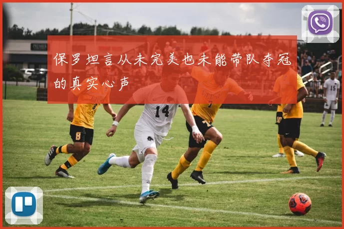 保罗坦言从未完美也未能带队夺冠的真实心声