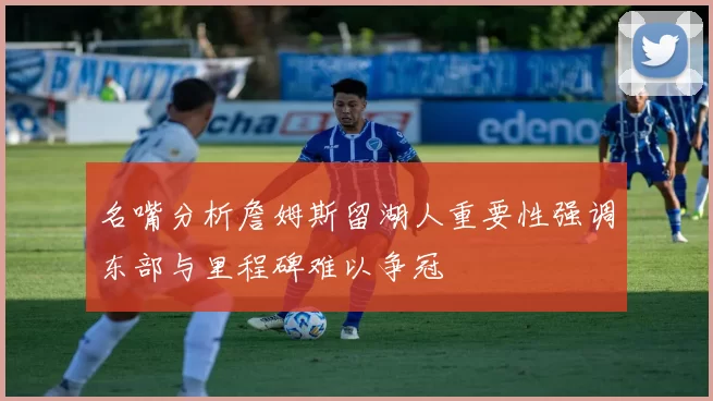 名嘴分析詹姆斯留湖人重要性强调东部与里程碑难以争冠