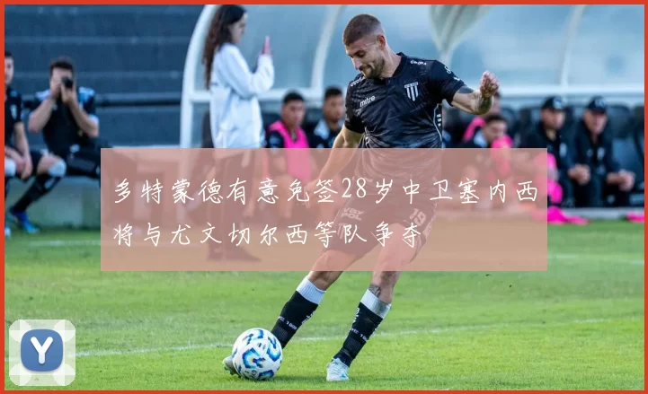 多特蒙德有意免签28岁中卫塞内西将与尤文切尔西等队争夺