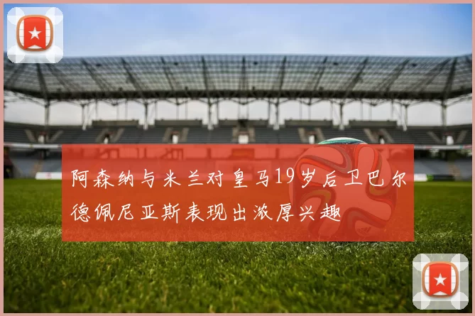 阿森纳与米兰对皇马19岁后卫巴尔德佩尼亚斯表现出浓厚兴趣