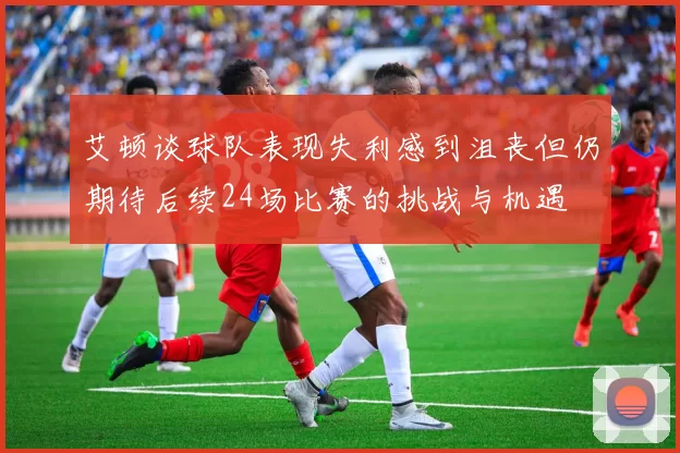 艾顿谈球队表现失利感到沮丧但仍期待后续24场比赛的挑战与机遇