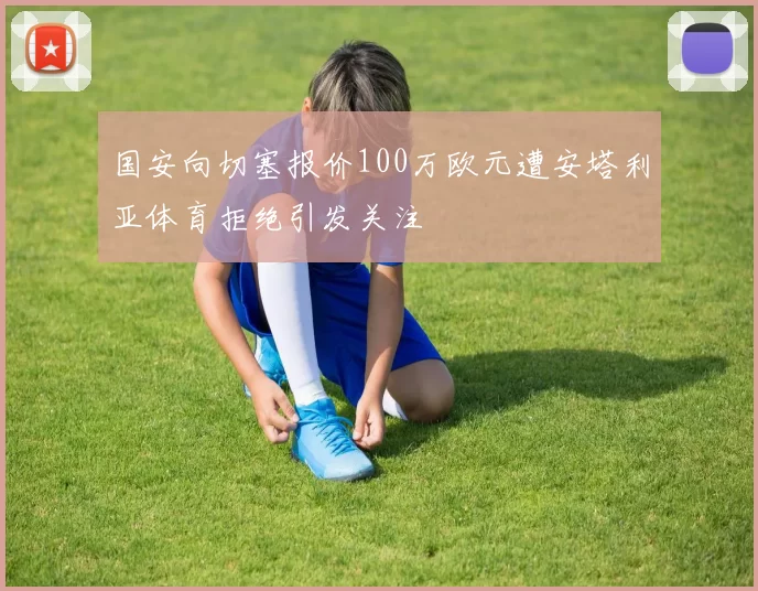 国安向切塞报价100万欧元遭安塔利亚体育拒绝引发关注