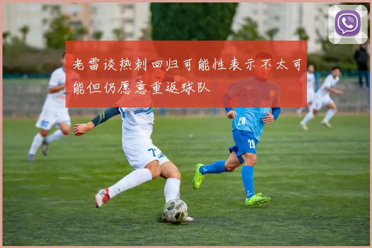 老雷谈热刺回归可能性表示不太可能但仍愿意重返球队