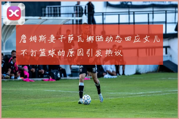 詹姆斯妻子萨瓦娜晒动态回应女儿不打篮球的原因引发热议