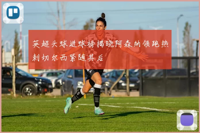 英超头球进球榜揭晓阿森纳领跑热刺切尔西紧随其后
