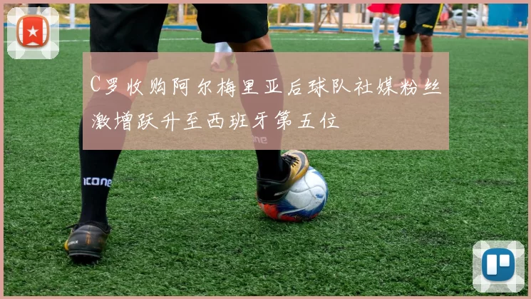 C罗收购阿尔梅里亚后球队社媒粉丝激增跃升至西班牙第五位