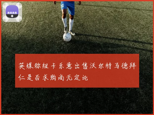 英媒称纽卡乐意出售沃尔特马德拜仁是否求购尚无定论