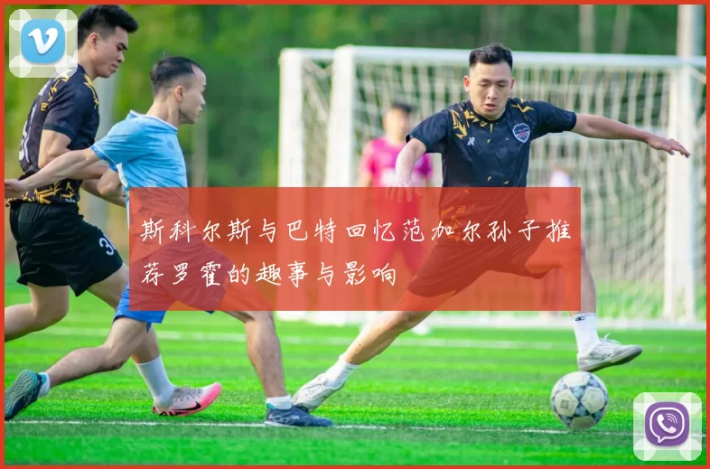 斯科尔斯与巴特回忆范加尔孙子推荐罗霍的趣事与影响