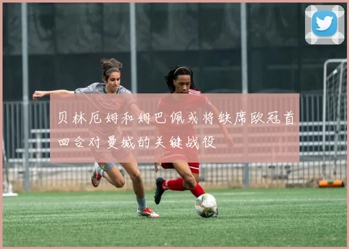 贝林厄姆和姆巴佩或将缺席欧冠首回合对曼城的关键战役